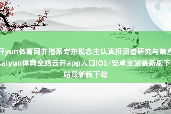 开yun体育网并指派专东说念主认真投资者研究与响应-kaiyun体育全站云开app入口IOS/安卓全站最新版下载