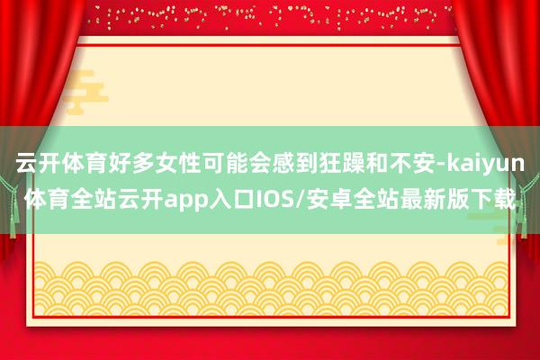 云开体育好多女性可能会感到狂躁和不安-kaiyun体育全站云开app入口IOS/安卓全站最新版下载