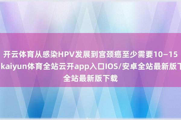 开云体育从感染HPV发展到宫颈癌至少需要10—15年-kaiyun体育全站云开app入口IOS/安卓全站最新版下载
