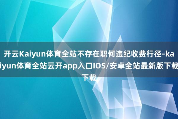开云Kaiyun体育全站不存在职何违纪收费行径-kaiyun体育全站云开app入口IOS/安卓全站最新版下载