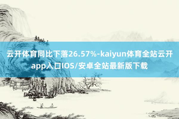 云开体育同比下落26.57%-kaiyun体育全站云开app入口IOS/安卓全站最新版下载