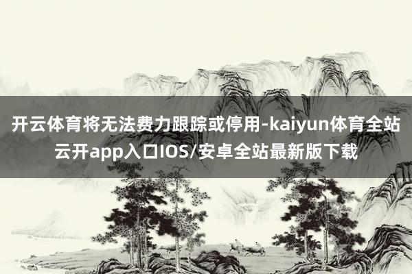 开云体育将无法费力跟踪或停用-kaiyun体育全站云开app入口IOS/安卓全站最新版下载