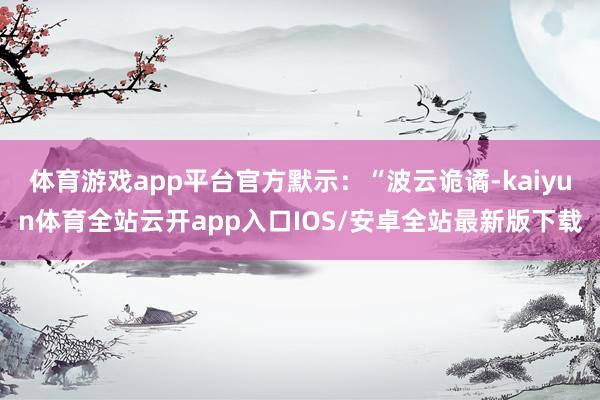 体育游戏app平台官方默示：“波云诡谲-kaiyun体育全站云开app入口IOS/安卓全站最新版下载