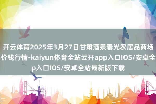开云体育2025年3月27日甘肃酒泉春光农居品商场有限拖累公司价钱行情-kaiyun体育全站云开app入口IOS/安卓全站最新版下载