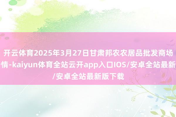 开云体育2025年3月27日甘肃邦农农居品批发商场价钱行情-kaiyun体育全站云开app入口IOS/安卓全站最新版下载