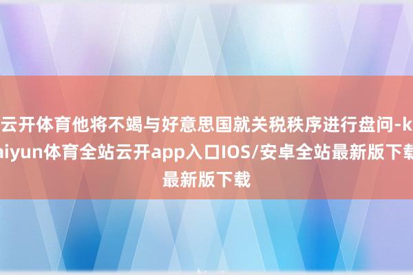 云开体育他将不竭与好意思国就关税秩序进行盘问-kaiyun体育全站云开app入口IOS/安卓全站最新版下载