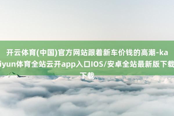 开云体育(中国)官方网站　　跟着新车价钱的高潮-kaiyun体育全站云开app入口IOS/安卓全站最新版下载