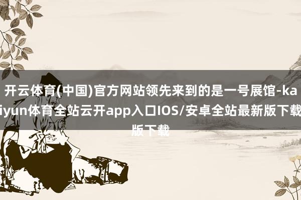 开云体育(中国)官方网站领先来到的是一号展馆-kaiyun体育全站云开app入口IOS/安卓全站最新版下载