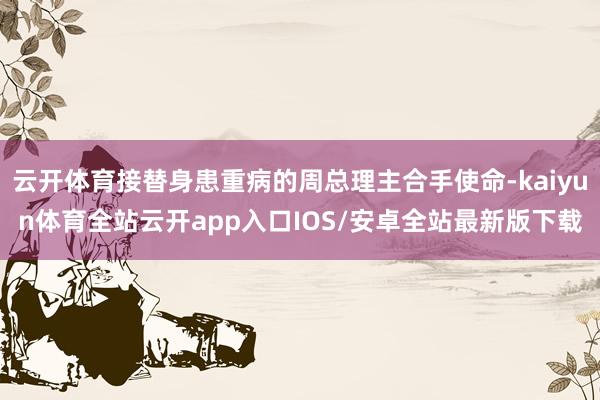 云开体育接替身患重病的周总理主合手使命-kaiyun体育全站云开app入口IOS/安卓全站最新版下载