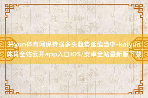 开yun体育网保持强多头趋势延续当中-kaiyun体育全站云开app入口IOS/安卓全站最新版下载