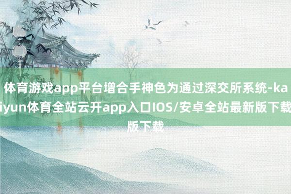 体育游戏app平台增合手神色为通过深交所系统-kaiyun体育全站云开app入口IOS/安卓全站最新版下载