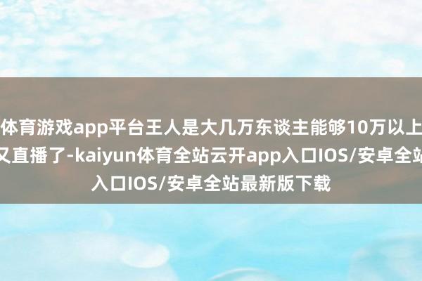 体育游戏app平台王人是大几万东谈主能够10万以上！昨天叶柯又直播了-kaiyun体育全站云开app入口IOS/安卓全站最新版下载