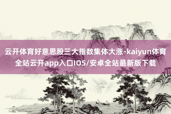 云开体育好意思股三大指数集体大涨-kaiyun体育全站云开app入口IOS/安卓全站最新版下载