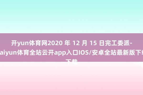 开yun体育网2020 年 12 月 15 日完工委派-kaiyun体育全站云开app入口IOS/安卓全站最新版下载