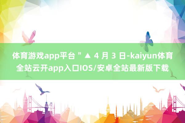 体育游戏app平台＂▲ 4 月 3 日-kaiyun体育全站云开app入口IOS/安卓全站最新版下载