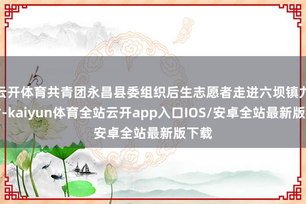 云开体育共青团永昌县委组织后生志愿者走进六坝镇九坝村-kaiyun体育全站云开app入口IOS/安卓全站最新版下载