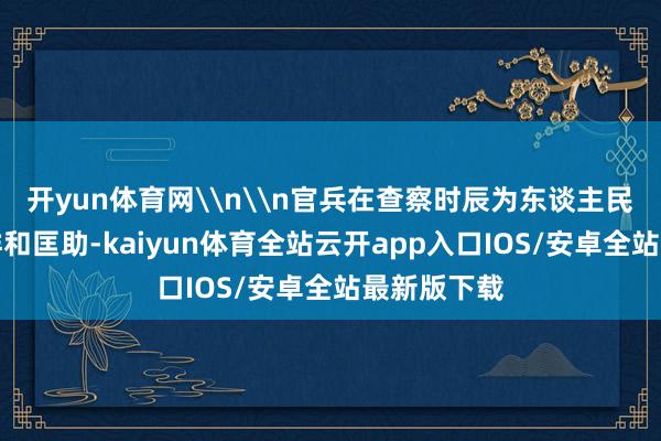 开yun体育网\n\n官兵在查察时辰为东谈主民公共提供祥和匡助-kaiyun体育全站云开app入口IOS/安卓全站最新版下载