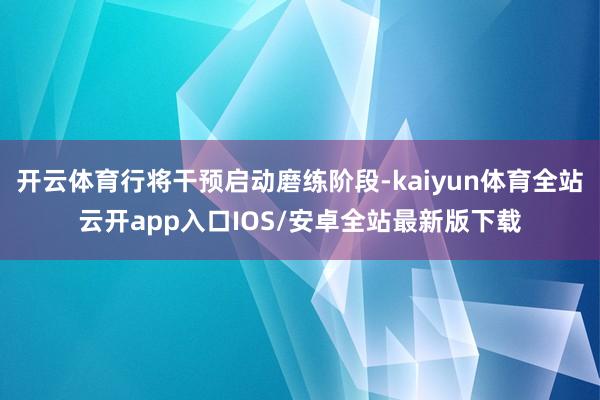 开云体育行将干预启动磨练阶段-kaiyun体育全站云开app入口IOS/安卓全站最新版下载