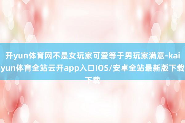 开yun体育网不是女玩家可爱等于男玩家满意-kaiyun体育全站云开app入口IOS/安卓全站最新版下载