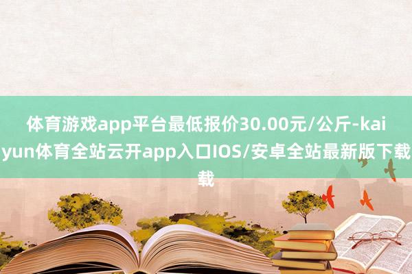体育游戏app平台最低报价30.00元/公斤-kaiyun体育全站云开app入口IOS/安卓全站最新版下载