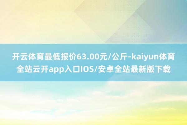 开云体育最低报价63.00元/公斤-kaiyun体育全站云开app入口IOS/安卓全站最新版下载