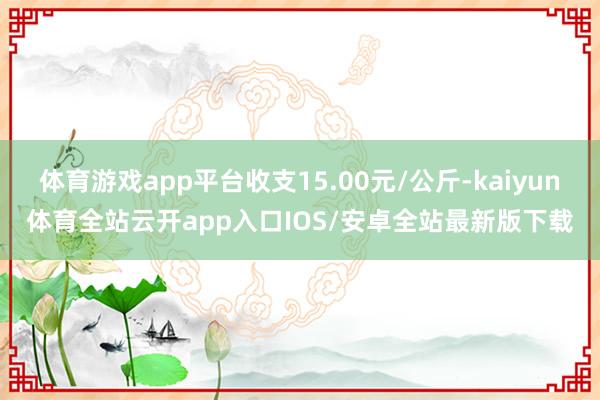 体育游戏app平台收支15.00元/公斤-kaiyun体育全站云开app入口IOS/安卓全站最新版下载