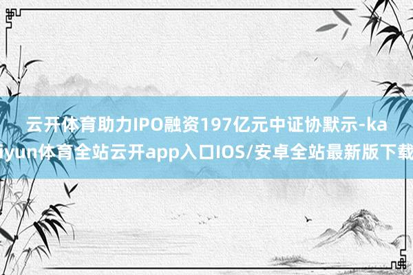 云开体育　　助力IPO融资197亿元　　中证协默示-kaiyun体育全站云开app入口IOS/安卓全站最新版下载