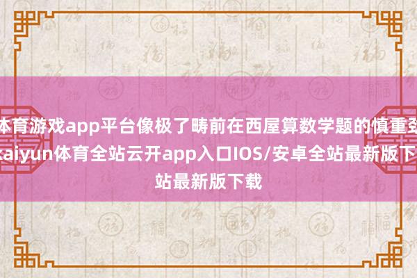 体育游戏app平台像极了畴前在西屋算数学题的慎重劲-kaiyun体育全站云开app入口IOS/安卓全站最新版下载