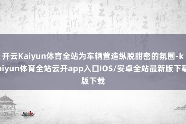开云Kaiyun体育全站为车辆营造纵脱甜密的氛围-kaiyun体育全站云开app入口IOS/安卓全站最新版下载