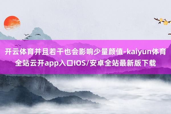 开云体育并且若干也会影响少量颜值-kaiyun体育全站云开app入口IOS/安卓全站最新版下载
