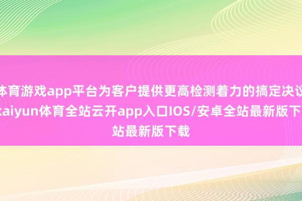 体育游戏app平台为客户提供更高检测着力的搞定决议-kaiyun体育全站云开app入口IOS/安卓全站最新版下载