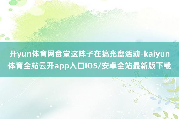 开yun体育网食堂这阵子在搞光盘活动-kaiyun体育全站云开app入口IOS/安卓全站最新版下载