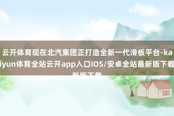 云开体育现在北汽集团正打造全新一代滑板平台-kaiyun体育全站云开app入口IOS/安卓全站最新版下载