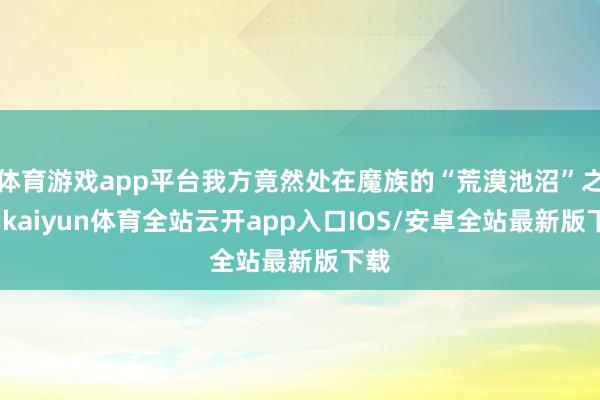 体育游戏app平台我方竟然处在魔族的“荒漠池沼”之中-kaiyun体育全站云开app入口IOS/安卓全站最新版下载