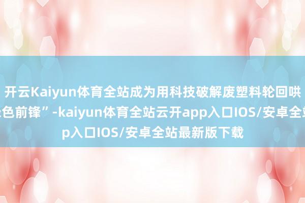 开云Kaiyun体育全站成为用科技破解废塑料轮回哄骗繁重的“绿色前锋”-kaiyun体育全站云开app入口IOS/安卓全站最新版下载