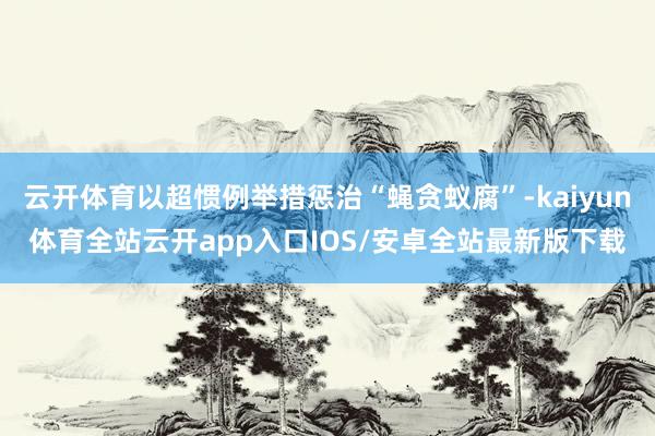云开体育以超惯例举措惩治“蝇贪蚁腐”-kaiyun体育全站云开app入口IOS/安卓全站最新版下载
