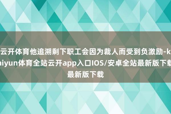 云开体育他追溯剩下职工会因为裁人而受到负激励-kaiyun体育全站云开app入口IOS/安卓全站最新版下载