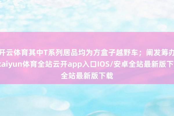 开云体育其中T系列居品均为方盒子越野车；阐发筹办-kaiyun体育全站云开app入口IOS/安卓全站最新版下载