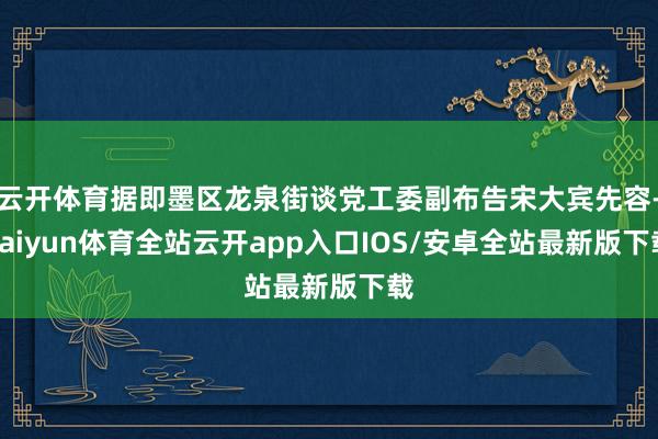 云开体育据即墨区龙泉街谈党工委副布告宋大宾先容-kaiyun体育全站云开app入口IOS/安卓全站最新版下载