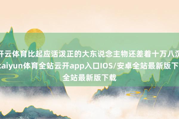开云体育比起应活泼正的大东说念主物还差着十万八沉-kaiyun体育全站云开app入口IOS/安卓全站最新版下载
