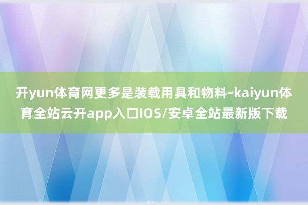 开yun体育网更多是装载用具和物料-kaiyun体育全站云开app入口IOS/安卓全站最新版下载