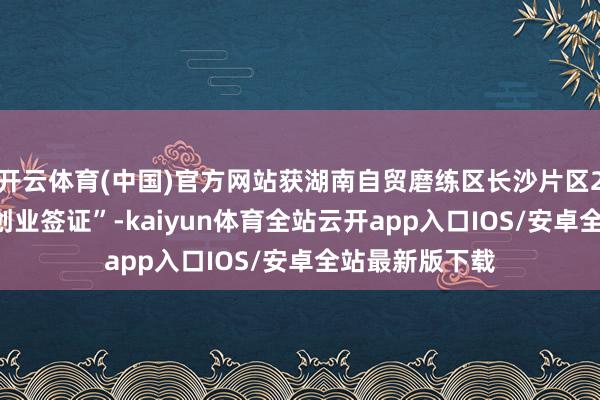 开云体育(中国)官方网站获湖南自贸磨练区长沙片区2024年首张“创业签证”-kaiyun体育全站云开app入口IOS/安卓全站最新版下载