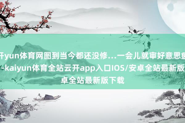 开yun体育网图到当今都还没修…一会儿就审好意思疲顿了-kaiyun体育全站云开app入口IOS/安卓全站最新版下载