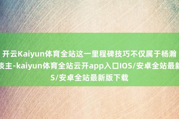 开云Kaiyun体育全站这一里程碑技巧不仅属于杨瀚森个东谈主-kaiyun体育全站云开app入口IOS/安卓全站最新版下载
