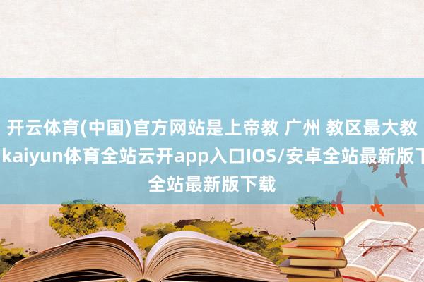 开云体育(中国)官方网站是上帝教 广州 教区最大教堂-kaiyun体育全站云开app入口IOS/安卓全站最新版下载