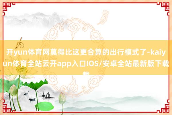 开yun体育网莫得比这更合算的出行模式了-kaiyun体育全站云开app入口IOS/安卓全站最新版下载