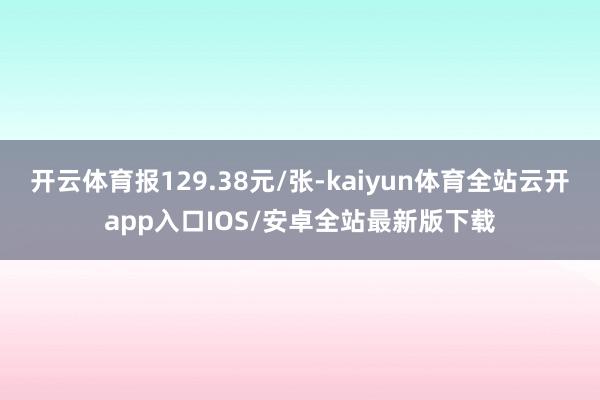 开云体育报129.38元/张-kaiyun体育全站云开app入口IOS/安卓全站最新版下载