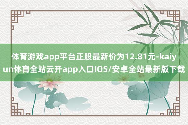 体育游戏app平台正股最新价为12.81元-kaiyun体育全站云开app入口IOS/安卓全站最新版下载