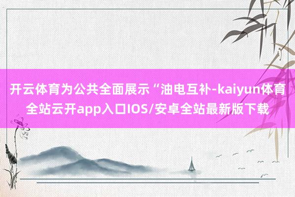 开云体育为公共全面展示“油电互补-kaiyun体育全站云开app入口IOS/安卓全站最新版下载