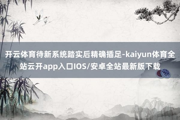 开云体育待新系统踏实后精确插足-kaiyun体育全站云开app入口IOS/安卓全站最新版下载